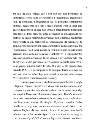 61
em sala de aula, coloca que o seu não-uso está permeado de
sentimentos como falta de confiança e insegurança. Realmente,
falta de confiança e insegurança são os primeiros sentimentos
sentidos, acrescenta-se à lista o medo, quando tenta-se fazer algo
que se desconhece ou que não tenha o entendimento necessário
para fazê-lo. Pois bem, por estar de licença da universidade por
motivos de saúde, realizando atividades domiciliares, o acadêmico
compromete-se em participar da apresentação de seminário do
grupo, propondo fazer um vídeo explicativo com a parte que lhe
foi destinada. Fácil fazer quando se tem um celular, não de última
geração, mas com os softwares, aplicativos e equipamentos
necessários para a gravação de um vídeo e o envio desse pela rede
de internet. Vídeo gravado e salvo, o passo seguinte seria enviá-
lo ao grupo, simples certo? Errado. O Vídeo de 05 minutos tem
mais de 15 MB, o que impossibilita qualquer forma de envio via
internet, seja por whatsApp, por e-mail ou mesmo pelo Google
Drive (também conhecido como nuvem).
Assim,procura-seositedebuscamaisconhecido,Google
e digita-se “como converter um vídeo para um tamanho menor”
e surgem vários sites com dicas e aplicativos de como fazer algo
tão simples. Diversos vídeo-aulas aparecem no Youtube de como
fazer essa conversão e quais os melhores programas e aplicativos
para fazer esse processo tão simples. Veja bem, simples. Então,
escolhe-se o programa com maiores comentários de êxito e com
mais avaliações, clica-se no link, clica no ícone para download e
tudo começa a dar errado. Aparece várias caixas de mensagens
com os nomes “yes”, “Oks”, nomes ilegíveis e pensa-se: continuar
 