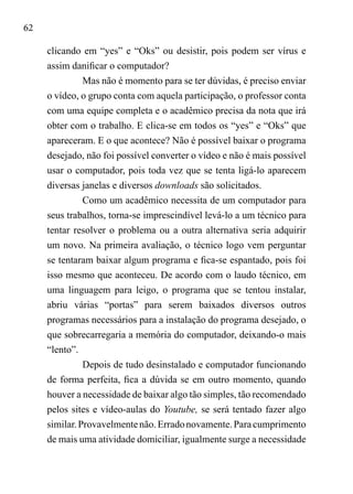 62
clicando em “yes” e “Oks” ou desistir, pois podem ser vírus e
assim danificar o computador?
Mas não é momento para se ter dúvidas, é preciso enviar
o vídeo, o grupo conta com aquela participação, o professor conta
com uma equipe completa e o acadêmico precisa da nota que irá
obter com o trabalho. E clica-se em todos os “yes” e “Oks” que
apareceram. E o que acontece? Não é possível baixar o programa
desejado, não foi possível converter o vídeo e não é mais possível
usar o computador, pois toda vez que se tenta ligá-lo aparecem
diversas janelas e diversos downloads são solicitados.
Como um acadêmico necessita de um computador para
seus trabalhos, torna-se imprescindível levá-lo a um técnico para
tentar resolver o problema ou a outra alternativa seria adquirir
um novo. Na primeira avaliação, o técnico logo vem perguntar
se tentaram baixar algum programa e fica-se espantado, pois foi
isso mesmo que aconteceu. De acordo com o laudo técnico, em
uma linguagem para leigo, o programa que se tentou instalar,
abriu várias “portas” para serem baixados diversos outros
programas necessários para a instalação do programa desejado, o
que sobrecarregaria a memória do computador, deixando-o mais
“lento”.
Depois de tudo desinstalado e computador funcionando
de forma perfeita, fica a dúvida se em outro momento, quando
houver a necessidade de baixar algo tão simples, tão recomendado
pelos sites e vídeo-aulas do Youtube, se será tentado fazer algo
similar.Provavelmentenão.Erradonovamente.Paracumprimento
de mais uma atividade domiciliar, igualmente surge a necessidade
 