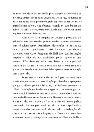 63
de fazer um vídeo ou um áudio para cumprir a solicitação da
atividade domiciliar de outra disciplina. Dessa vez, acreditava-se
estar um pouco mais preparado, pois esperava-se ter um maior
entendimento sobre o que observar quando se quer baixar um
aplicativo pela internet, tomando cuidado para não baixar outros
arquivos desnecessários ao uso.
Assim, em nova pesquisa ao Google, é procurado um
aplicativo para gravar vídeo que não precise de outros programas
para funcionamento. Assistindo vídeo-aulas e analisando
os comentários, escolheu-se o mais indicado, concluindo o
download com êxito. Programa de fácil uso, com instruções
simples e vídeo de boa qualidade, porém apresenta uma
pequena dificuldade: não sai o som. Tenta-se todo o possível,
pesquisando nos mais diversos sites para tentar compreender o
que estava errado e em nenhum deles aparece uma explicação
para o ocorrido.
Dessa forma, a única alternativa é procurar novamente
um técnico, dessa vez com a solicitação para instalar um programa
que grave vídeos, preferencialmente, com áudio ou que converta
vídeos. Instalação realizada e com algumas dicas de uso, gravou-
se o vídeo, iniciando mais uma vez a saga da conversão. Escolheu-
se as mais diversas extensões, os mais diversos formatos e mesmo
assim, o vídeo continuava em formato maior do que estipulado
para envio. Mesmo procurando no site de busca, qual seria a
menor extensão para conversão de um vídeo, a indicação não
constava entre as extensões do programa. Entre várias tentativas
e nenhum acerto, conseguiu-se converter o vídeo em áudio –
 