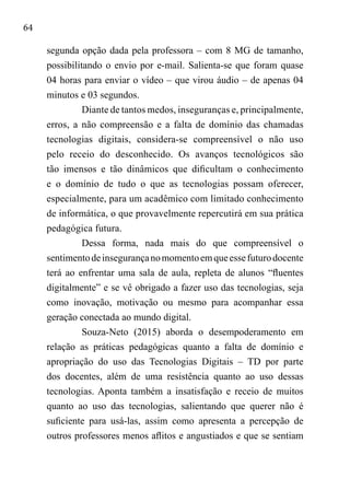 64
segunda opção dada pela professora – com 8 MG de tamanho,
possibilitando o envio por e-mail. Salienta-se que foram quase
04 horas para enviar o vídeo – que virou áudio – de apenas 04
minutos e 03 segundos.
Diante de tantos medos, inseguranças e, principalmente,
erros, a não compreensão e a falta de domínio das chamadas
tecnologias digitais, considera-se compreensível o não uso
pelo receio do desconhecido. Os avanços tecnológicos são
tão imensos e tão dinâmicos que dificultam o conhecimento
e o domínio de tudo o que as tecnologias possam oferecer,
especialmente, para um acadêmico com limitado conhecimento
de informática, o que provavelmente repercutirá em sua prática
pedagógica futura.
Dessa forma, nada mais do que compreensível o
sentimentodeinsegurançanomomentoemqueessefuturodocente
terá ao enfrentar uma sala de aula, repleta de alunos “fluentes
digitalmente” e se vê obrigado a fazer uso das tecnologias, seja
como inovação, motivação ou mesmo para acompanhar essa
geração conectada ao mundo digital.
Souza-Neto (2015) aborda o desempoderamento em
relação as práticas pedagógicas quanto a falta de domínio e
apropriação do uso das Tecnologias Digitais – TD por parte
dos docentes, além de uma resistência quanto ao uso dessas
tecnologias. Aponta também a insatisfação e receio de muitos
quanto ao uso das tecnologias, salientando que querer não é
suficiente para usá-las, assim como apresenta a percepção de
outros professores menos aflitos e angustiados e que se sentiam
 