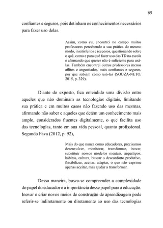 65
confiantes e seguros, pois detinham os conhecimentos necessários
para fazer uso delas.
Assim, como eu, encontrei no campo muitos
professores percebendo a sua prática do mesmo
modo, insatisfeitos e receosos, questionando sobre
o quê, como e para quê fazer uso das TD na escola
e afirmando que querer não é suficiente para usá-
las. Também encontrei outros professores menos
aflitos e angustiados, mais confiantes e seguros,
por que sabiam como usá-las (SOUZA-NETO,
2015, p. 329).
Diante do exposto, fica entendido uma divisão entre
aqueles que não dominam as tecnologias digitais, limitando
sua prática e em muitos casos não fazendo uso das mesmas,
afirmando não saber e aqueles que detém um conhecimento mais
amplo, considerados fluentes digitalmente, o que facilita uso
das tecnologias, tanto em sua vida pessoal, quanto profissional.
Segundo Fava (2012, p. 92),
Mais do que nunca como educadores, precisamos
desenvolver, monitorar, transformar, inovar,
substituir nossos modelos mentais, arquétipos,
hábitos, cultura, buscar o desconforto produtivo,
flexibilizar, aceitar, adaptar, o que não exprime
apenas aceitar, mas ajudar a transformar.
Dessa maneira, busca-se compreender a complexidade
do papel do educador e a importância desse papel para a educação.
Inovar e criar novos meios de construção de aprendizagem pode
referir-se indiretamente ou diretamente ao uso das tecnologias
 