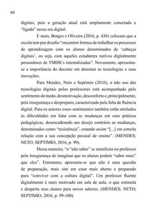 66
digitais, pois a geração atual está amplamente conectada e
“ligada” nessa era digital.
E mais, Borges e Oliveira (2016, p. 436) colocam que a
escola tem por desafio “encontrar formas de trabalhar os processos
de aprendizagem com os alunos denominados de ‘cabeças
digitais’, ou seja, com aqueles estudantes nativos digitalmente
possuidores de TMDICs internalizadas”. Novamente, apresenta-
se a importância do docente em dominar as tecnologias e suas
inovações.
Para Mendes, Neto e Septimio (2016), o não uso das
tecnologias digitais pelos professores está acompanhado pelo
sentimentodemedo,desmotivação,desconfortoe,principalmente,
pela insegurança e despreparo, caracterizado pela falta de fluência
digital. Para os autores esses sentimentos também estão atrelados
às dificuldades em lidar com as mudanças em suas práticas
pedagógicas, desencadeando um desejo contrário as mudanças,
denominados como “resistência”, estando assim “[...] em estreita
relação com a sua concepção pessoal de ensino”. (MENDES;
NETO; SEPTIMIO, 2016, p. 99).
Dessa maneira, “o “não saber” se manifesta no professor
pela insegurança de imaginar que os alunos podem “saber mais”
que eles”. Entretanto, apresenta-se que não é uma questão
de preparação, mais sim em estar mais aberto e preparado
para “conviver com a cultura digital”. Um professor fluente
digitalmente é mais motivado em sala de aula, o que estimula
e desperta seus alunos para novos saberes. (MENDES; NETO;
SEPTIMIO, 2016, p. 99-100).
 