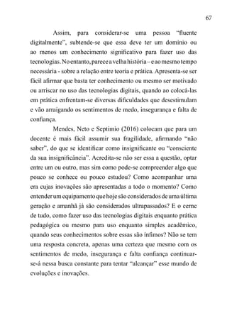 67
Assim, para considerar-se uma pessoa “fluente
digitalmente”, subtende-se que essa deve ter um domínio ou
ao menos um conhecimento significativo para fazer uso das
tecnologias.Noentanto,pareceavelhahistória–eaomesmotempo
necessária - sobre a relação entre teoria e prática.Apresenta-se ser
fácil afirmar que basta ter conhecimento ou mesmo ser motivado
ou arriscar no uso das tecnologias digitais, quando ao colocá-las
em prática enfrentam-se diversas dificuldades que desestimulam
e vão arraigando os sentimentos de medo, insegurança e falta de
confiança.
Mendes, Neto e Septimio (2016) colocam que para um
docente é mais fácil assumir sua fragilidade, afirmando “não
saber”, do que se identificar como insignificante ou “consciente
da sua insignificância”. Acredita-se não ser essa a questão, optar
entre um ou outro, mas sim como pode-se compreender algo que
pouco se conhece ou pouco estudou? Como acompanhar uma
era cujas inovações são apresentadas a todo o momento? Como
entenderumequipamentoquehojesãoconsideradosdeumaúltima
geração e amanhã já são considerados ultrapassados? E o cerne
de tudo, como fazer uso das tecnologias digitais enquanto prática
pedagógica ou mesmo para uso enquanto simples acadêmico,
quando seus conhecimentos sobre essas são ínfimos? Não se tem
uma resposta concreta, apenas uma certeza que mesmo com os
sentimentos de medo, insegurança e falta confiança continuar-
se-á nessa busca constante para tentar “alcançar” esse mundo de
evoluções e inovações.
 
