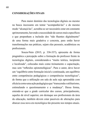 68
CONSIDERAÇÕES FINAIS
Para maior domínio das tecnologias digitais ou mesmo
na busca incessante em tentar “acompanhá-las” e do mesmo
modo “alcançá-las”, acredita-se ser necessário estar em constante
aprimoramento, havendo a necessidade de cursos mais específicos
e que proponham a inclusão dos “não fluentes digitalmente”
de uma forma mais gradativa e concreta, para então haver
transformações nas práticas, sejam elas pessoais, acadêmicas ou
profissionais.
Souza-Neto (2015, p. 336-337), apresenta de forma
pragmática a percepção sobre a formação do professor frente às
tecnologias digitais, considerando-a “muito teórica, incipiente
e localizada”, colocadas mais como treinamento e capacitação,
mas sem “reflexões epistemológicas”. Para o autor, deve haver
um “equilíbrio entre formação inicial e continuada, um equilíbrio
entre competências pedagógicas e competências tecnológicas”,
de forma que a utilização em sala de aula seja apreendida com
eficáciacomoumaaçãopedagógicaque“transcendaoutilitarismo,
estimulando o questionamento e a mudança”. Dessa forma,
entende-se que a grade curricular dos cursos, principalmente,
aqueles de nível superior, em destaque aos profissionais da área
da educação, também devem estar passíveis de alterações para
abarcar essa nova era tecnológica tão presente nos tempos atuais.
 