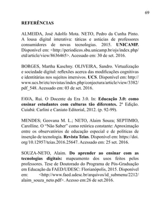 69
REFERÊNCIAS
ALMEIDA, José Adolfo Mota. NETO, Pedro da Cunha Pinto.
A lousa digital interativa: táticas e astúcias de professores
consumidores de novas tecnologias. 2015. UNICAMP.
Disponível em: <http://periodicos.sbu.unicamp.br/ojs/index.php/
etd/article/view/8636465>. Acessado em: 30 de set. 2016.
BORGES, Martha Kaschny. OLIVEIRA, Sandro. Virtualização
e sociedade digital: reflexões acerca das modificações cognitivas
e identitárias nos sujeitos imersivos. UCS. Disponível em: http://
www.ucs.br/etc/revistas/index.php/conjectura/article/view/3382/
pdf_548. Acessado em: 03 de set. 2016.
FAVA, Rui. O Docente da Era 3.0. In: Educação 3.0: como
ensinar estudantes com culturas tão diferentes. 2ª Edição.
Cuiabá: Carlini e Caniato Editorial, 2012. (p. 92-99).
MENDES; Geovana M. L.; NETO, Alaim Souza; SEPTIMIO,
Carolline. O “Não Saber” como retórica constante: Aproximação
entre os observatórios de educação especial e de políticas de
inserção de tecnologia. Revista Teias. Disponível em: https://doi.
org/10.12957/teias.2016.25647. Acessado em: 25 set. 2016.
SOUZA-NETO, Alaim. Do aprender ao ensinar com as
tecnologias digitais: mapeamento dos usos feitos pelos
professores. Tese de Doutorado do Programa de Pós-Graduação
em Educação da FAED/UDESC: Florianópolis, 2015. Disponível
em: <http://www.faed.udesc.br/arquivos/id_submenu/2212/
alaim_souza_neto.pdf>. Acesso em:26 de set.2016.
 