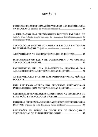 7
PROCESSO DE AUTOFORMAÇÃO PARA USO DAS TECNOLOGIAS
NA ESCOLA: Os desafios da profissão impossível
A UTILIZAÇÃO DAS TECNOLOGIAS DIGITAIS EM SALA DE
AULA: Uma reflexão a partir das aulas de Educação e Tecnologia no curso de
Pedagogia do USJ
TECNOLOGIAS DIGITAIS NO AMBIENTE ESCOLAR EM TEMPOS
DE GLOBALIZAÇÃO: Trajetórias, sentimentos e sensações
A EXPERIÊNCIA NO USO DAS TECNOLOGIAS DIGITAIS
INSEGURANÇA OU FALTA DE CONHECIMENTO NO USO DAS
TECNOLOGIAS DIGITAIS
EXPERIÊNCIAS DE UMA ALFABETIZADA FUNCIONAL NAS
AULAS DE EDUCAÇÃO E TECNOLOGIAS DIGITAIS
AS TECNOLOGIAS DIGITAIS E AS PERSPECTIVAS NA PRÁTICA
DOCENTE
UMA REFLEXÃO ACERCA DOS PROCESSOS EDUCACIONAIS
INTERLIGADOS COM AS TECNOLOGIAS DIGITAIS
SABERES E APRENDIZAGENS ADIQUIRIDOS NA DISCIPLINA DE
EDUCAÇÃO E TECNOLOGIAS DIGITAIS	
UMOLHAR DIFERENCIADO SOBREAEDUCAÇÃOETECNOLOGIAS
DIGITAIS: O ponto de vista do aluno e futuro professor
REFLEXÕES EM TORNO DA DISCIPLINA DE EDUCAÇÃO E
TECNOLOGIAS NO CURSO DE PEDAGOGIA
SUMÁRIO
09
15
29
47
57
71
93
107
121
135
147
 