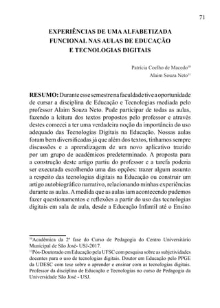 71
EXPERIÊNCIAS DE UMAALFABETIZADA
FUNCIONAL NAS AULAS DE EDUCAÇÃO
E TECNOLOGIAS DIGITAIS
Patrícia Coelho de Macedo10
Alaim Souza Neto11
RESUMO:Duranteessesemestrenafaculdadetiveaoportunidade
de cursar a disciplina de Educação e Tecnologias mediada pelo
professor Alaim Souza Neto. Pude participar de todas as aulas,
fazendo a leitura dos textos propostos pelo professor e através
destes comecei a ter uma verdadeira noção da importância do uso
adequado das Tecnologias Digitais na Educação. Nossas aulas
foram bem diversificadas já que além dos textos, tínhamos sempre
discussões e a aprendizagem de um novo aplicativo trazido
por um grupo de acadêmicos predeterminado. A proposta para
a construção deste artigo partiu do professor e a tarefa poderia
ser executada escolhendo uma das opções: trazer algum assunto
a respeito das tecnologias digitais na Educação ou construir um
artigo autobiográfico narrativo, relacionando minhas experiências
durante as aulas.Amedida que as aulas iam acontecendo pudemos
fazer questionamentos e reflexões a partir do uso das tecnologias
digitais em sala de aula, desde a Educação Infantil até o Ensino
10
Acadêmica da 2ª fase do Curso de Pedagogia do Centro Universitário
Municipal de São José- USJ-2017.
11
Pós-Doutorado em Educação pela UFSC com pesquisa sobre as subjetividades
docentes para o uso de tecnologias digitais. Doutor em Educação pelo PPGE
da UDESC com tese sobre o aprender e ensinar com as tecnologias digitais.
Professor da disciplina de Educação e Tecnologias no curso de Pedagogia da
Universidade São José - USJ.
 