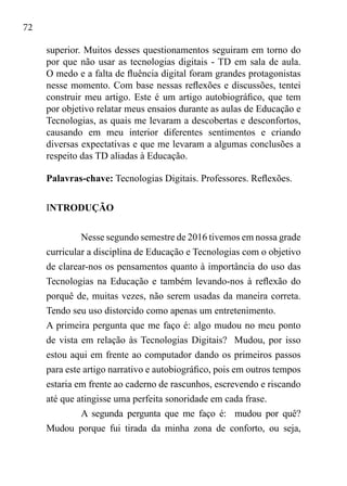72
superior. Muitos desses questionamentos seguiram em torno do
por que não usar as tecnologias digitais - TD em sala de aula.
O medo e a falta de fluência digital foram grandes protagonistas
nesse momento. Com base nessas reflexões e discussões, tentei
construir meu artigo. Este é um artigo autobiográfico, que tem
por objetivo relatar meus ensaios durante as aulas de Educação e
Tecnologias, as quais me levaram a descobertas e desconfortos,
causando em meu interior diferentes sentimentos e criando
diversas expectativas e que me levaram a algumas conclusões a
respeito das TD aliadas à Educação.		
Palavras-chave: Tecnologias Digitais. Professores. Reflexões.
INTRODUÇÃO	
	
Nesse segundo semestre de 2016 tivemos em nossa grade
curricular a disciplina de Educação e Tecnologias com o objetivo
de clarear-nos os pensamentos quanto à importância do uso das
Tecnologias na Educação e também levando-nos à reflexão do
porquê de, muitas vezes, não serem usadas da maneira correta.
Tendo seu uso distorcido como apenas um entretenimento. 	
A primeira pergunta que me faço é: algo mudou no meu ponto
de vista em relação às Tecnologias Digitais? Mudou, por isso
estou aqui em frente ao computador dando os primeiros passos
para este artigo narrativo e autobiográfico, pois em outros tempos
estaria em frente ao caderno de rascunhos, escrevendo e riscando
até que atingisse uma perfeita sonoridade em cada frase.
A segunda pergunta que me faço é: mudou por quê?
Mudou porque fui tirada da minha zona de conforto, ou seja,
 