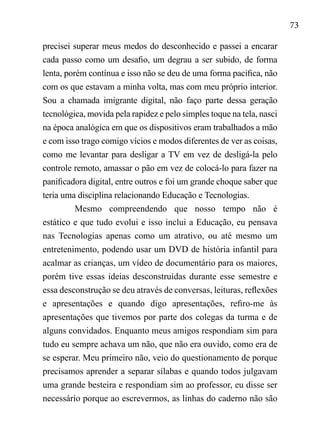 73
precisei superar meus medos do desconhecido e passei a encarar
cada passo como um desafio, um degrau a ser subido, de forma
lenta, porém contínua e isso não se deu de uma forma pacífica, não
com os que estavam a minha volta, mas com meu próprio interior.
Sou a chamada imigrante digital, não faço parte dessa geração
tecnológica, movida pela rapidez e pelo simples toque na tela, nasci
na época analógica em que os dispositivos eram trabalhados a mão
e com isso trago comigo vícios e modos diferentes de ver as coisas,
como me levantar para desligar a TV em vez de desligá-la pelo
controle remoto, amassar o pão em vez de colocá-lo para fazer na
panificadora digital, entre outros e foi um grande choque saber que
teria uma disciplina relacionando Educação e Tecnologias.
Mesmo compreendendo que nosso tempo não é
estático e que tudo evolui e isso inclui a Educação, eu pensava
nas Tecnologias apenas como um atrativo, ou até mesmo um
entretenimento, podendo usar um DVD de história infantil para
acalmar as crianças, um vídeo de documentário para os maiores,
porém tive essas ideias desconstruídas durante esse semestre e
essa desconstrução se deu através de conversas, leituras, reflexões
e apresentações e quando digo apresentações, refiro-me às
apresentações que tivemos por parte dos colegas da turma e de
alguns convidados. Enquanto meus amigos respondiam sim para
tudo eu sempre achava um não, que não era ouvido, como era de
se esperar. Meu primeiro não, veio do questionamento de porque
precisamos aprender a separar sílabas e quando todos julgavam
uma grande besteira e respondiam sim ao professor, eu disse ser
necessário porque ao escrevermos, as linhas do caderno não são
 