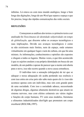 74
infinitas. Lá estava eu com meu mundo analógico, longe e bem
longe das digitações, longe de um Word que separa e espaça o que
for preciso, longe das rápidas comunicações das redes sociais.
REFLEXÕES
Começaram as análises dos textos e o primeiro texto a ser
analisado foi Toxicômanos de identidade subjetividade em tempo
de globalização, que discorre sobre os avanços tecnológicos e
suas implicações. Devido aos avanços tecnológicos é como
se não existissem mais limites, nem de espaço, onde estamos
virtualmente em qualquer lugar e nem de cultura, em que há uma
mistura. As informações, conhecimentos e opiniões são expostos
e chegam a todos os lugares. Muitas vezes, o que têm acontecido
é que os sujeitos anulam a sua própria identidade em busca de um
modelo, de um padrão e apesar de parecer que a mente está aberta
para o novo, isso não ocorre quando a nova causa estranheza.
O indivíduo tem a sensação (obrigação) de ter que se
adequar e nessa adequação ele acaba perdendo sua essência e
com isso entra em crise pois não sabe mais quem ele é e isso não
acontece apenas com um indivíduo, mas sim com grande parte
de uma sociedade. Com isso a sociedade adoece, necessitando
de algumas drogas, algumas altamente destrutivas que atuam no
sistema nervoso, mas com efeitos colaterais em vários órgãos
e funções do corpo humano, TV com seus modelos, literaturas
e alimentos industrializados diet/light que prometem um corpo
escultural (ROLNIK,1997).
 