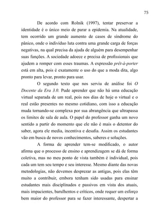 75
De acordo com Rolnik (1997), tentar preservar a
identidade é o único meio de parar a epidemia. Na atualidade,
tem ocorrido um grande aumento de casos de síndrome do
pânico, onde o indivíduo luta contra uma grande carga de forças
negativas, na qual precisa da ajuda de alguém para desempenhar
suas funções. A sociedade adoece e precisa de profissionais que
ajudem a romper com esses traumas. A expressão prêt-à-porter
está em alta, pois é exatamente o uso do que a moda dita, algo
pronto para levar, pronto para usar.	
O segundo texto que nos serviu de análise foi O
Docente da Era 3.0. Pude aprender que não há uma educação
virtual separada de um real, pois nos dias de hoje o virtual e o
real estão presentes no mesmo cotidiano, com isso a educação
muda tornando-se complexa por sua abrangência que ultrapassa
os limites de sala de aula. O papel do professor ganha um novo
sentido a partir do momento que ele não é mais o detentor do
saber, agora ele media, incentiva e desafia. Assim os estudantes
vão em busca de novos conhecimentos, saberes e soluções.
A forma de aprender tem-se modificado, o autor
afirma que o processo de ensino e aprendizagem se dá de forma
coletiva, mas no meu ponto de vista também é individual, pois
cada um tem seu tempo e seu interesse. Mesmo diante das novas
metodologias, não devemos desprezar as antigas, pois elas têm
muito a contribuir, embora tenham sido usadas para ensinar
estudantes mais disciplinados e passivos em vista dos atuais,
mais impacientes, barulhentos e críticos, onde requer um esforço
bem maior do professor para se fazer interessante, despertar a
 