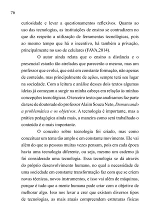 76
curiosidade e levar a questionamentos reflexivos. Quanto ao
uso das tecnologias, as instituições de ensino se contradizem no
que diz respeito a utilização de ferramentas tecnológicas, pois
ao mesmo tempo que há o incentivo, há também a privação,
principalmente no uso de celulares (FAVA,2014).
O autor ainda relata que o ensino a distância e o
presencial estarão tão atrelados que parecerão o mesmo, mas um
professor que evolui, que está em constante formação, não apenas
de conteúdo, mas principalmente de ações, sempre terá seu lugar
na sociedade. Com a leitura e análise desses dois textos algumas
ideias já começam a surgir na minha cabeça em relação às minhas
concepções tecnológicas. O terceiro texto que analisamos faz parte
da tese de doutorado do professorAlaim Souza Neto, Demarcando
a problemática e os objetivos. A tecnologia é importante, mas a
prática pedagógica ainda mais, a maneira como será trabalhado o
conteúdo é o mais importante.
O conceito sobre tecnologia foi criado, mas como
conceituar um tema tão amplo e em constante movimento. Ele vai
além do que as pessoas muitas vezes pensam, pois em cada época
havia uma tecnologia diferente, ou seja, mesmo um caderno já
foi considerado uma tecnologia. Essa tecnologia se dá através
do próprio desenvolvimento humano, no qual a necessidade de
uma sociedade em constante transformação faz com que se criem
novas técnicas, novos instrumentos, e isso vai além de máquinas,
porque é tudo que a mente humana pode criar com o objetivo de
melhorar algo. Isso nos levar a crer que existem diversos tipos
de tecnologias, as mais atuais compreendem estruturas físicas
 