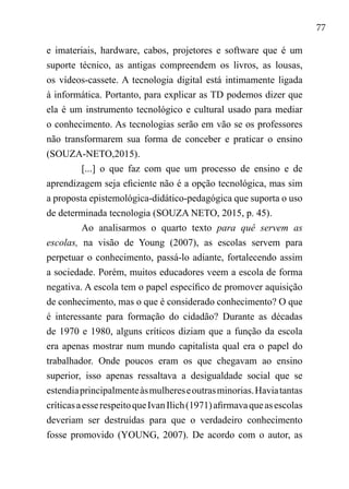 77
e imateriais, hardware, cabos, projetores e software que é um
suporte técnico, as antigas compreendem os livros, as lousas,
os vídeos-cassete. A tecnologia digital está intimamente ligada
à informática. Portanto, para explicar as TD podemos dizer que
ela é um instrumento tecnológico e cultural usado para mediar
o conhecimento. As tecnologias serão em vão se os professores
não transformarem sua forma de conceber e praticar o ensino
(SOUZA-NETO,2015).
[...] o que faz com que um processo de ensino e de
aprendizagem seja eficiente não é a opção tecnológica, mas sim
a proposta epistemológica-didático-pedagógica que suporta o uso
de determinada tecnologia (SOUZA NETO, 2015, p. 45).
Ao analisarmos o quarto texto para quê servem as
escolas, na visão de Young (2007), as escolas servem para
perpetuar o conhecimento, passá-lo adiante, fortalecendo assim
a sociedade. Porém, muitos educadores veem a escola de forma
negativa. A escola tem o papel específico de promover aquisição
de conhecimento, mas o que é considerado conhecimento? O que
é interessante para formação do cidadão? Durante as décadas
de 1970 e 1980, alguns críticos diziam que a função da escola
era apenas mostrar num mundo capitalista qual era o papel do
trabalhador. Onde poucos eram os que chegavam ao ensino
superior, isso apenas ressaltava a desigualdade social que se
estendiaprincipalmenteàsmulhereseoutrasminorias.Haviatantas
críticasaesserespeitoqueIvanIlich(1971)afirmavaqueasescolas
deveriam ser destruídas para que o verdadeiro conhecimento
fosse promovido (YOUNG, 2007). De acordo com o autor, as
 