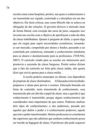 78
escolas eram como hospitais, prisões, nas quais o conhecimento a
ser transmitido era vigiado, controlado e a disciplina era um dos
objetivos. Ele fazia críticas, mas como filósofo não se achava na
obrigação de dar soluções. O governo deixava o mercado atuar
de forma liberal, com exceção das taxas de juros, enquanto isso
investia nas escolas com o objetivo de aperfeiçoar a mão-de-obra
da classe trabalhadora. Quanto à pergunta do título, a quem diga
que ela surgiu para suprir necessidades econômicas, tornando-
se um mercado, competindo por alunos e fundos, passando a ser
controlada por estatísticas, tornando o conhecimento entediante
para os alunos e desinteressante para os professores. (YOUNG,
2007). O currículo criado para as escolas era interesseiro pois
promovia a ascensão da classe burguesa. Porém outros diziam
que o fato do currículo ser feito pela classe média, não queria
dizer que servia apenas para a classe média.
A escola poderia emancipar ou alienar, isso dependeria
da proposta da classe dominadora.	 AEducaçãocomoresultado,
preparava o aluno para provas e exames. Educação baseada em
listas de conteúdo, mera transmissão de conhecimento, essa
transmissão põe em dúvida o papel do aluno, mas a questão é que
conhecimento é transmitido, porque alguns conhecimentos são
considerados mais importantes do que outros. Podemos analisar
dois tipos de conhecimentos: o dos poderosos, passado por
aqueles que detêm o poder e o conhecimento poderoso, aquele
que tem o poder transformador. Muitos professores se consideram
tão superiores que não admitem que nenhum conhecimento possa
ser trazido na bagagem do aluno. O professor não pode esquecer
 