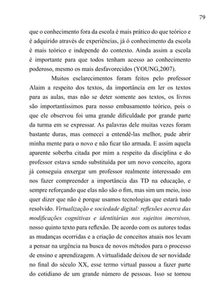 79
que o conhecimento fora da escola é mais prático do que teórico e
é adquirido através de experiências, já ó conhecimento da escola
é mais teórico e independe do contexto. Ainda assim a escola
é importante para que todos tenham acesso ao conhecimento
poderoso, mesmo os mais desfavorecidos (YOUNG,2007).
Muitos esclarecimentos foram feitos pelo professor
Alaim a respeito dos textos, da importância em ler os textos
para as aulas, mas não se deter somente aos textos, os livros
são importantíssimos para nosso embasamento teórico, pois o
que ele observou foi uma grande dificuldade por grande parte
da turma em se expressar. As palavras dele muitas vezes foram
bastante duras, mas comecei a entendê-las melhor, pude abrir
minha mente para o novo e não ficar tão armada. E assim aquela
aparente soberba citada por mim a respeito da disciplina e do
professor estava sendo substituída por um novo conceito, agora
já conseguia enxergar um professor realmente interessado em
nos fazer compreender a importância das TD na educação, e
sempre reforçando que elas não são o fim, mas sim um meio, isso
quer dizer que não é porque usamos tecnologias que estará tudo
resolvido. Virtualização e sociedade digital: reflexões acerca das
modificações cognitivas e identitárias nos sujeitos imersivos,
nosso quinto texto para reflexão. De acordo com os autores todas
as mudanças ocorridas e a criação de conceitos atuais nos levam
a pensar na urgência na busca de novos métodos para o processo
de ensino e aprendizagem. A virtualidade deixou de ser novidade
no final do século XX, esse termo virtual passou a fazer parte
do cotidiano de um grande número de pessoas. Isso se tornou
 