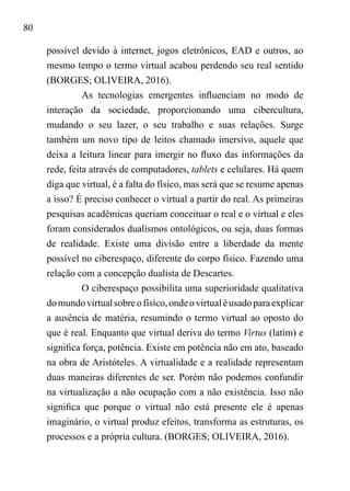 80
possível devido à internet, jogos eletrônicos, EAD e outros, ao
mesmo tempo o termo virtual acabou perdendo seu real sentido
(BORGES; OLIVEIRA, 2016).
As tecnologias emergentes influenciam no modo de
interação da sociedade, proporcionando uma cibercultura,
mudando o seu lazer, o seu trabalho e suas relações. Surge
também um novo tipo de leitos chamado imersivo, aquele que
deixa a leitura linear para imergir no fluxo das informações da
rede, feita através de computadores, tablets e celulares. Há quem
diga que virtual, é a falta do físico, mas será que se resume apenas
a isso? É preciso conhecer o virtual a partir do real. As primeiras
pesquisas acadêmicas queriam conceituar o real e o virtual e eles
foram considerados dualismos ontológicos, ou seja, duas formas
de realidade. Existe uma divisão entre a liberdade da mente
possível no ciberespaço, diferente do corpo físico. Fazendo uma
relação com a concepção dualista de Descartes.
O ciberespaço possibilita uma superioridade qualitativa
domundovirtualsobreofísico,ondeovirtualéusadoparaexplicar
a ausência de matéria, resumindo o termo virtual ao oposto do
que é real. Enquanto que virtual deriva do termo Virtus (latim) e
significa força, potência. Existe em potência não em ato, baseado
na obra de Aristóteles. A virtualidade e a realidade representam
duas maneiras diferentes de ser. Porém não podemos confundir
na virtualização a não ocupação com a não existência. Isso não
significa que porque o virtual não está presente ele é apenas
imaginário, o virtual produz efeitos, transforma as estruturas, os
processos e a própria cultura. (BORGES; OLIVEIRA, 2016).
 