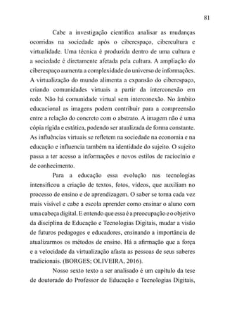 81
Cabe a investigação científica analisar as mudanças
ocorridas na sociedade após o ciberespaço, cibercultura e
virtualidade. Uma técnica é produzida dentro de uma cultura e
a sociedade é diretamente afetada pela cultura. A ampliação do
ciberespaço aumenta a complexidade do universo de informações.
A virtualização do mundo alimenta a expansão do ciberespaço,
criando comunidades virtuais a partir da interconexão em
rede. Não há comunidade virtual sem interconexão. No âmbito
educacional as imagens podem contribuir para a compreensão
entre a relação do concreto com o abstrato. A imagem não é uma
cópia rígida e estática, podendo ser atualizada de forma constante.
As influências virtuais se refletem na sociedade na economia e na
educação e influencia também na identidade do sujeito. O sujeito
passa a ter acesso a informações e novos estilos de raciocínio e
de conhecimento.
Para a educação essa evolução nas tecnologias
intensificou a criação de textos, fotos, vídeos, que auxiliam no
processo de ensino e de aprendizagem. O saber se torna cada vez
mais visível e cabe a escola aprender como ensinar o aluno com
umacabeçadigital.Eentendoqueessaéapreocupaçãoeoobjetivo
da disciplina de Educação e Tecnologias Digitais, mudar a visão
de futuros pedagogos e educadores, ensinando a importância de
atualizarmos os métodos de ensino. Há a afirmação que a força
e a velocidade da virtualização afasta as pessoas de seus saberes
tradicionais. (BORGES; OLIVEIRA, 2016).
Nosso sexto texto a ser analisado é um capítulo da tese
de doutorado do Professor de Educação e Tecnologias Digitais,
 