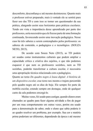 83
desconforto, desconfiança e até mesmo desinteresse. Quanto mais
o professor estiver preparado, mais à vontade ele se sentirá para
fazer uso das TD e com isso se tornar um questionador da sua
prática, alargando assim seus horizontes para práticas escolares.
Tendo em vista a importância desse aprendizado por parte dos
professores, seria necessário que ele fizesse parte de uma formação
continuada, favorecendo assim uma inovação pedagógica. Nesse
caso há três saberes a serem contemplados pelos professores: os
saberes de conteúdo, o pedagógico e o tecnológico. (SOUZA
NETO, 2015).
De acordo com Souza Neto (2015), as TD podem
ser usadas como instrumentos culturais que podem ampliar a
capacidade crítica e criativa dos sujeitos, o que não podemos
esquecer é que nem os professores sozinhos, nem as TD
sozinhas, poderão transformar a cultura escolar, é necessária
uma apropriação técnica relacionada com a pedagógica.	
Quanto ao texto Do quadro negro à lousa digital: A história de
um dispositivo escolar, esse texto nos mostra o trajeto percorrido
pelo quadro negro até os dias de hoje. Ele sempre fez parte da
mobília escolar, estando sempre em destaque, onde de qualquer
canto da sala podemos enxergá-lo.
Muitas vezes, foi usado para castigar, quando alunos eram
chamados ao quadro para fazer alguma atividade a fim de pagar
por um mau comportamento em outras vezes, porém era usado
para a demonstração de saber, onde o aluno que sabia poderia ir
ao quadro resolver um problema, por exemplo. Sua cor e matéria
prima poderiam ser diferentes, dependendo da época e até mesmo
 
