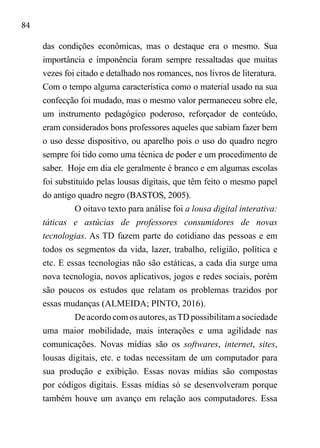 84
das condições econômicas, mas o destaque era o mesmo. Sua
importância e imponência foram sempre ressaltadas que muitas
vezes foi citado e detalhado nos romances, nos livros de literatura.	
Com o tempo alguma característica como o material usado na sua
confecção foi mudado, mas o mesmo valor permaneceu sobre ele,
um instrumento pedagógico poderoso, reforçador de conteúdo,
eram considerados bons professores aqueles que sabiam fazer bem
o uso desse dispositivo, ou aparelho pois o uso do quadro negro
sempre foi tido como uma técnica de poder e um procedimento de
saber. Hoje em dia ele geralmente é branco e em algumas escolas
foi substituído pelas lousas digitais, que têm feito o mesmo papel
do antigo quadro negro (BASTOS, 2005).
O oitavo texto para análise foi a lousa digital interativa:
táticas e astúcias de professores consumidores de novas
tecnologias. As TD fazem parte do cotidiano das pessoas e em
todos os segmentos da vida, lazer, trabalho, religião, política e
etc. E essas tecnologias não são estáticas, a cada dia surge uma
nova tecnologia, novos aplicativos, jogos e redes sociais, porém
são poucos os estudos que relatam os problemas trazidos por
essas mudanças (ALMEIDA; PINTO, 2016).	
De acordo com os autores, asTD possibilitam a sociedade
uma maior mobilidade, mais interações e uma agilidade nas
comunicações. Novas mídias são os softwares, internet, sites,
lousas digitais, etc. e todas necessitam de um computador para
sua produção e exibição. Essas novas mídias são compostas
por códigos digitais. Essas mídias só se desenvolveram porque
também houve um avanço em relação aos computadores. Essa
 