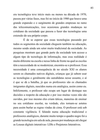 85
era tecnológica teve início mais ou menos na década de 1970,
passou por várias fases, mas foi no início de 1980 que houve uma
grande expansão e o surgimento de grandes empresas no ramo
das telecomunicações, isso ocasionou grandes mudanças no
cotidiano da sociedade que passou a fazer das tecnologias uma
extensão do seu próprio corpo.
É de se esperar que essas tecnologias passando por
todos os segmentos da sociedade cheguem também na educação,
mesmo sendo ainda um setor muito tradicional da sociedade. As
pesquisas mostram que grande parte da sociedade tem acesso a
algum tipo de tecnologia de informação, mas essa realidade é
muito diferente na escola e nessa linha de frente na qual as escolas
têm a necessidade de se modernizar, encontra-se o professor. Essa
necessidade é uma consequência de no século XXI os alunos
serem os chamados nativos digitais, crianças que já sabem usar
as tecnologias e geralmente são autodidatas nesse assunto, e aí
é que se dá a batalha, já que os professores são os chamados
imigrantes digitais, nascidos numa era analógica, assim como eu.
Infelizmente, o professor não ocupa um lugar de destaque nas
decisões a respeito da educação e por isso muitas vezes não são
ouvidos, por isso mesmo eles criam táticas, maneiras de ensinar
no seu cotidiano escolar, na verdade, eles tornam-se astutos
para assim burlar as regras vindas de cima. O professor está sob
constante vigilância. E falando numa educação tradicional e
professores analógicos, durante muito tempo o quadro negro foi a
grande tecnologia em sala de aula, passou por mudanças até chegar
as Lousas digitais interativas- LDIs e Projetores Interativos.
 