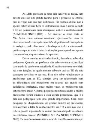 86
As LDIs precisam de uma tela sensível ao toque, sem
dúvida elas são um grande recurso para o processo de ensino,
mas às vezes não são bem utilizados. Ter fluência digital não é
apenas saber utilizar bem os instrumentos, mas é acima de tudo
é ter um pensamento mais abrangente, crítico e contextualizado
(ALMEIDA; PINTO, 2016)	. Ao analisar o nono texto O
Não Saber como retórica constante: Aproximações entre os
observatórios de educação especial e de políticas de inserção de
tecnologias, pude obter como reflexão principal o sentimento do
professor que se sente o dono da situação, preocupando-se apenas
com o ensinar, esquecendo-se de aprender.
Dessa maneira se dá a dominação, firmada no saber dos
poderosos. Quando um professor não sabe ele tenta se justificar
com medo de perder sua autoridade. O professor se sente solitário
nas suas funções, as quais mesmo sabendo usar as TD ele não
consegue socializar o seu uso. Esse não saber relacionando os
professores com as TD, também deve ser relacionado com
as dificuldades dos professores em relação aos alunos com
deficiência intelectual, onde muitas vezes os professores não
sabem como atuar. Algumas pesquisas foram realizadas e muitos
professores foram ouvidos e essa escuta pedagógica, que é a
fala dos pedagogos, tem uma grande importância. Com essas
pesquisas foi diagnosticado um grande número de professores
com carência e falta de conhecimentos em TD, e isso nos leva a
refletir quanto a qualidade de ensino que tem chegado aos alunos
no cotidiano escolar. (MENDES; SOUZA NETO; SEPTIMIO,
2016). De acordo com os autores a escola trabalha com um tempo
 