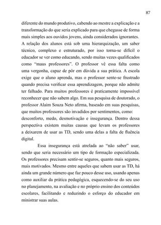 87
diferente do mundo produtivo, cabendo ao mestre a explicação e a
transformação do que seria explicado para que chegasse de forma
mais simples aos ouvidos jovens, ainda considerados ignorantes.	
A relação dos alunos está sob uma hierarquização, um saber
técnico, complexo e estruturado, por isso torna-se difícil o
educador se ver como educando, sendo muitas vezes qualificados
como “maus professores”. O professor vê essa falta como
uma vergonha, capaz de pôr em dúvida a sua prática. A escola
exige que o aluno aprenda, mas o professor sente-se frustrado
quando precisa verificar essa aprendizagem, porque não admite
ter falhado. Para muitos professores é praticamente impossível
reconhecer que não sabem algo. Em sua pesquisa de doutorado, o
professor Alaim Souza Neto afirma, baseado em suas pesquisas,
que muitos professores são invadidos por sentimentos, como:	
desconforto, medo, desmotivação e insegurança. Dentro dessa
perspectiva existem muitas causas que levam os professores
a deixarem de usar as TD, sendo uma delas a falta de fluência
digital.
Essa insegurança está atrelada ao “não saber” usar,
sendo que seria necessário um tipo de formação especializada.
Os professores precisam sentir-se seguros, quanto mais seguros,
mais motivados. Mesmo entre aqueles que sabem usar as TD, há
ainda um grande número que faz pouco desse uso, usando apenas
como auxiliar da prática pedagógica, esquecendo-se do seu uso
no planejamento, na avaliação e no próprio ensino dos conteúdos
escolares, facilitando e reduzindo o esforço do educador em
ministrar suas aulas.
 