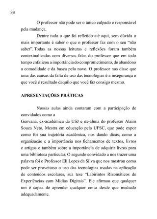 88
O professor não pode ser o único culpado e responsável
pela mudança.
Dentre tudo o que foi refletido até aqui, sem dúvida o
mais importante é saber o que o professor faz com o seu “não
saber”.	Todas as nossas leituras e reflexões foram também
contextualizadas com diversas falas do professor que em todo
tempo enfatizou a importância do comprometimento, do abandono
a comodidade e da busca pelo novo. O professor nos disse que
uma das causas da falta de uso das tecnologias é a insegurança e
que você é resultado daquilo que você faz consigo mesmo.
APRESENTAÇÕES PRÁTICAS
Nossas aulas ainda contaram com a participação de
convidados como a
Geovana, ex-acadêmica da USJ e ex-aluna do professor Alaim
Souza Neto, Mestra em educação pela UFSC, que pode expor
como foi sua trajetória acadêmica, nos dando dicas, como a
organização e a importância nos fichamentos de textos, livros
e artigos e também sobre a importância de adquirir livros para
uma biblioteca particular. O segundo convidado a nos trazer uma
palavra foi o Professor Eli Lopes da Silva que nos mostrou como
pode ser proveitoso o uso das tecnologias usadas na aplicação
de conteúdos escolares, sua tese “Labirintos Rizomáticos de
Experiências com Mídias Digitais”. Ele afirmou que qualquer
um é capaz de aprender qualquer coisa desde que mediado
adequadamente.	
 