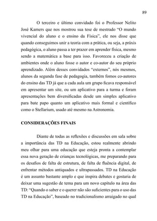 89
O terceiro e último convidado foi o Professor Nelito
José Kamers que nos mostrou sua tese de mestrado “O mundo
vivencial do aluno e o ensino da Física”, ele nos disse que
quando conseguimos unir a teoria com a prática, ou seja, a práxis
pedagógica, o aluno passa a ter prazer em aprender física, mesmo
sendo a matemática a base para isso. Favoreceu a criação de
ambientes onde o aluno fosse o autor e co-autor do seu próprio
aprendizado. Além desses convidados “externos”, nós mesmos,
alunos da segunda fase de pedagogia, também fomos co-autores
do ensino das TD já que a cada aula um grupo ficava responsável
em apresentar um site, ou um aplicativo para a turma e foram
apresentações bem diversificadas desde um simples aplicativo
para bate papo quanto um aplicativo mais formal e científico
como o Stellarium, usado até mesmo na Astronomia.
CONSIDERAÇÕES FINAIS	
	
Diante de todas as reflexões e discussões em sala sobre
a importância das TD na Educação, estou realmente abrindo
meu olhar para uma educação que esteja pronta a contemplar
essa nova geração de crianças tecnológicas, me preparando para
os desafios de falta de estrutura, de falta de fluência digital, de
enfrentar métodos antiquados e ultrapassados. TD na Educação
é um assunto bastante amplo e que inspira debates e gostaria de
deixar uma sugestão de tema para um novo capítulo na área das
TD: “Quando o saber e o querer não são suficientes para o uso das
TD na Educação”, baseado no tradicionalismo arraigado no qual
 