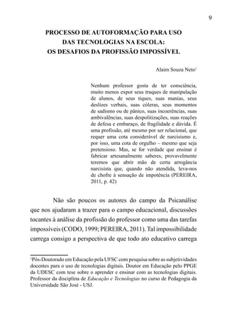 9
1
Pós-Doutorado em Educação pela UFSC com pesquisa sobre as subjetividades
docentes para o uso de tecnologias digitais. Doutor em Educação pelo PPGE
da UDESC com tese sobre o aprender e ensinar com as tecnologias digitais.
Professor da disciplina de Educação e Tecnologias no curso de Pedagogia da
Universidade São José - USJ.
PROCESSO DE AUTOFORMAÇÃO PARA USO
DAS TECNOLOGIAS NA ESCOLA:
OS DESAFIOS DA PROFISSÃO IMPOSSÍVEL
Alaim Souza Neto1
Nenhum professor gosta de ter consciência,
muito menos expor seus truques de manipulação
de alunos, de seus tiques, suas manias, seus
deslizes verbais, suas cóleras, seus momentos
de sadismo ou de pânico, suas incoerências, suas
ambivalências, suas despolitizações, suas reações
de defesa e embaraço, de fragilidade e dúvida. É
uma profissão, até mesmo por ser relacional, que
requer uma cota considerável de narcisismo e,
por isso, uma cota de orgulho – mesmo que seja
pretensioso. Mas, se for verdade que ensinar é
fabricar artesanalmente saberes, provavelmente
teremos que abrir mão de certa arrogância
narcisista que, quando não atendida, leva-nos
de chofre à sensação de impotência (PEREIRA,
2011, p. 42)
Não são poucos os autores do campo da Psicanálise
que nos ajudaram a trazer para o campo educacional, discussões
tocantes à análise da profissão do professor como uma das tarefas
impossíveis (CODO, 1999; PEREIRA, 2011). Tal impossibilidade
carrega consigo a perspectiva de que todo ato educativo carrega
 