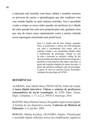 90
a educação está inserida, com bases sólidas e modelos arcaicos
no processo de ensino e aprendizagem que não condizem com
esse mundo líquido no qual estamos inseridos. Isso é percebido
a todo o tempo ao nosso redor quando um professor já é olhado
de canto quando traz uma nova proposta para sala, qualquer coisa
que saia da rotina causa espantamento como a notícia relatada
nessa reportagem encontrada num jornal local.
Essa é a minha sala de aula. Ontem, segunda-
feira, os professores e alunos do CFH chegaram
nas salas e encontraram elas assim: com as
cadeiras viradas e um jornalzinho falando sobre
a mobilização da psicologia. Chegar na sala
de aula e encontrar as carteiras viradas foi tão
desconcertante que alguns professores chegaram a
paralisar as suas aulas por não saber o que fazer. A
gente não impediu ninguém de entrar nas salas. A
gente não paralisou nenhuma aula da psicologia.
A gente só virou as carteiras (Luiza Fernandes-
estudante de psicologia da UFSC).
REFERÊNCIAS
ALMEIDA, José Adolfo Mota; PINTO NETO, Pedro da Cunha.
A lousa digital interativa: Táticas e astúcias de professores
consumidores de novas tecnologias. In: ETD- Educ. Temat.
Digit., Campinas, v. 17, n.2, p. 394-413, maio/ago. 2016.
BASTOS, Maria Helena Camara. Do quadro-negro à lousa digital:
A história de um dispositivo escolar. Cadernos de História de
Educação, n. 4, jan/dez. 2005.
BORGES, Martha Kaschny; OLIVEIRA, Sandro. Virtualização
e sociedade digital: reflexões acerca das modificações cognitivas
 