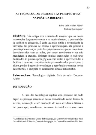 93
AS TECNOLOGIAS DIGITAIS E AS PERSPECTIVAS
NA PRÁTICA DOCENTE
Fábio Luiz Marian Pedro12
Izadora Domingues13
RESUMO: Este artigo tem o intuito de mostrar que as novas
tecnologias forçam os setores a se modernizarem, o que também
se verifica na educação. É cada vez mais nítida a necessidade de
inovação das práticas de ensino e aprendizagem, até porque a
pressão por mudanças parte dos próprios alunos, que se encontram
desestimulados com as aulas, por serem monótonas e por não
prenderem a atenção. Existem muitas tecnologias e softwares
destinados às práticas pedagógicas com vistas a aperfeiçoá-las e
facilitar o processo educativo tanto para o educador quanto para o
aluno, porém é necessário conhecer e aprofundar-se nessas novas
descobertas, o que para os educadores ainda é um desafio.
Palavras-chave: Tecnologias digitais. Sala de aula. Docente.
Aluno.
INTRODUÇÃO
O uso das tecnologias digitais está presente em todo
lugar; as pessoas servem-se dessa comodidade como forma de
auxílio, orientação e até condução de suas atividades diárias a
tal ponto que, acredita-se, tornou-se inviável viver sem essas
12
Acadêmico da 3ª fase do Curso de Pedagogia, do Centro Universitário São José.
13
Acadêmica da 3ª fase do Curso de Pedagogia, do Centro Universitário São José.
 