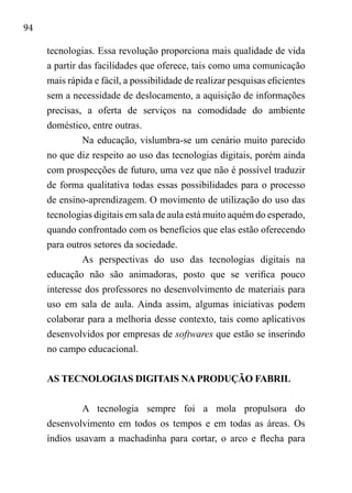 94
tecnologias. Essa revolução proporciona mais qualidade de vida
a partir das facilidades que oferece, tais como uma comunicação
mais rápida e fácil, a possibilidade de realizar pesquisas eficientes
sem a necessidade de deslocamento, a aquisição de informações
precisas, a oferta de serviços na comodidade do ambiente
doméstico, entre outras.
Na educação, vislumbra-se um cenário muito parecido
no que diz respeito ao uso das tecnologias digitais, porém ainda
com prospecções de futuro, uma vez que não é possível traduzir
de forma qualitativa todas essas possibilidades para o processo
de ensino-aprendizagem. O movimento de utilização do uso das
tecnologias digitais em sala de aula está muito aquém do esperado,
quando confrontado com os benefícios que elas estão oferecendo
para outros setores da sociedade.
As perspectivas do uso das tecnologias digitais na
educação não são animadoras, posto que se verifica pouco
interesse dos professores no desenvolvimento de materiais para
uso em sala de aula. Ainda assim, algumas iniciativas podem
colaborar para a melhoria desse contexto, tais como aplicativos
desenvolvidos por empresas de softwares que estão se inserindo
no campo educacional.
AS TECNOLOGIAS DIGITAIS NA PRODUÇÃO FABRIL
A tecnologia sempre foi a mola propulsora do
desenvolvimento em todos os tempos e em todas as áreas. Os
índios usavam a machadinha para cortar, o arco e flecha para
 