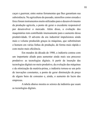 95
caçar e guerrear, entre outras ferramentas que lhes garantiam sua
subsistência. Na agricultura do passado, utensílios como enxada e
foice foram instrumentos muito utilizados para o desenvolvimento
da produção agrícola, a ponto de gerar o excedente responsável
por desenvolver o mercado. Além disso, a evolução dos
maquinários tem contribuído imensamente para o aumento dessa
produtividade. O advento da era industrial impulsionou ainda
mais o volume produzido graças às máquinas, que substituíram
o homem em várias linhas de produção, de forma mais rápida e
com muito mais eficiência.
Em meados da década de 1980, a indústria contou com
um importante aliado para aumentar ainda mais seu processo
produtivo: as tecnologias digitais. A partir da inserção das
tecnologias digitais no meio produtivo, da evolução das máquinas
e da otimização da matéria-prima, a indústria tornou-se um polo
de inovações constantes, a ponto de gerar diminuição de preço
de alguns bens de consumo e, ainda, o aumento do lucro das
empresas.
A tabela abaixo mostra os setores da indústria que usam
as tecnologias digitais.
	
 