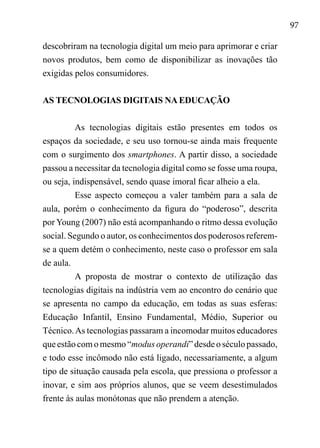 97
descobriram na tecnologia digital um meio para aprimorar e criar
novos produtos, bem como de disponibilizar as inovações tão
exigidas pelos consumidores.
AS TECNOLOGIAS DIGITAIS NA EDUCAÇÃO
As tecnologias digitais estão presentes em todos os
espaços da sociedade, e seu uso tornou-se ainda mais frequente
com o surgimento dos smartphones. A partir disso, a sociedade
passou a necessitar da tecnologia digital como se fosse uma roupa,
ou seja, indispensável, sendo quase imoral ficar alheio a ela.
Esse aspecto começou a valer também para a sala de
aula, porém o conhecimento da figura do “poderoso”, descrita
por Young (2007) não está acompanhando o ritmo dessa evolução
social. Segundo o autor, os conhecimentos dos poderosos referem-
se a quem detém o conhecimento, neste caso o professor em sala
de aula.
A proposta de mostrar o contexto de utilização das
tecnologias digitais na indústria vem ao encontro do cenário que
se apresenta no campo da educação, em todas as suas esferas:
Educação Infantil, Ensino Fundamental, Médio, Superior ou
Técnico.As tecnologias passaram a incomodar muitos educadores
que estão com o mesmo “modus operandi” desde o século passado,
e todo esse incômodo não está ligado, necessariamente, a algum
tipo de situação causada pela escola, que pressiona o professor a
inovar, e sim aos próprios alunos, que se veem desestimulados
frente às aulas monótonas que não prendem a atenção.
 