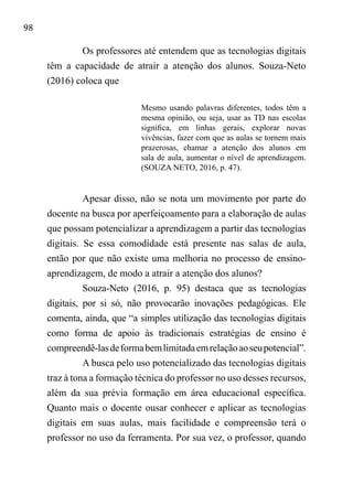 98
Os professores até entendem que as tecnologias digitais
têm a capacidade de atrair a atenção dos alunos. Souza-Neto
(2016) coloca que
Mesmo usando palavras diferentes, todos têm a
mesma opinião, ou seja, usar as TD nas escolas
significa, em linhas gerais, explorar novas
vivências, fazer com que as aulas se tornem mais
prazerosas, chamar a atenção dos alunos em
sala de aula, aumentar o nível de aprendizagem.
(SOUZA NETO, 2016, p. 47).
Apesar disso, não se nota um movimento por parte do
docente na busca por aperfeiçoamento para a elaboração de aulas
que possam potencializar a aprendizagem a partir das tecnologias
digitais. Se essa comodidade está presente nas salas de aula,
então por que não existe uma melhoria no processo de ensino-
aprendizagem, de modo a atrair a atenção dos alunos?
Souza-Neto (2016, p. 95) destaca que as tecnologias
digitais, por si só, não provocarão inovações pedagógicas. Ele
comenta, ainda, que “a simples utilização das tecnologias digitais
como forma de apoio às tradicionais estratégias de ensino é
compreendê-lasdeformabemlimitadaemrelaçãoaoseupotencial”.
A busca pelo uso potencializado das tecnologias digitais
traz à tona a formação técnica do professor no uso desses recursos,
além da sua prévia formação em área educacional específica.
Quanto mais o docente ousar conhecer e aplicar as tecnologias
digitais em suas aulas, mais facilidade e compreensão terá o
professor no uso da ferramenta. Por sua vez, o professor, quando
 