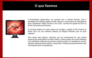 O que fizemos
A Kronedesign desenvolveu, em parceria com a Denise Eventos, toda a
estratégia de marketing digital visando reforçar a convocatória de participantes
para o tradeshow "Natal: Eventos o Ano Todo", ocorrido em agosto de 2010 no
Centro Fecomércio de Eventos.
O principal objetivo do nosso cliente era divulgar a capital do Rio Grande do
Norte como um dos melhores destinos da Região Nordeste para se fazer
negócios.
Para atingir este objetivo, sabíamos que era fundamental ter uma grande
presença de participantes do trade turístico. Criamos ações de e-mail marketing
e de marketing multicanal que tiveram impacto positivo no resultado do evento.
Também desenvolvemos painéis, credenciais e hotsite para gerenciamento das
informações sobre os expositores.