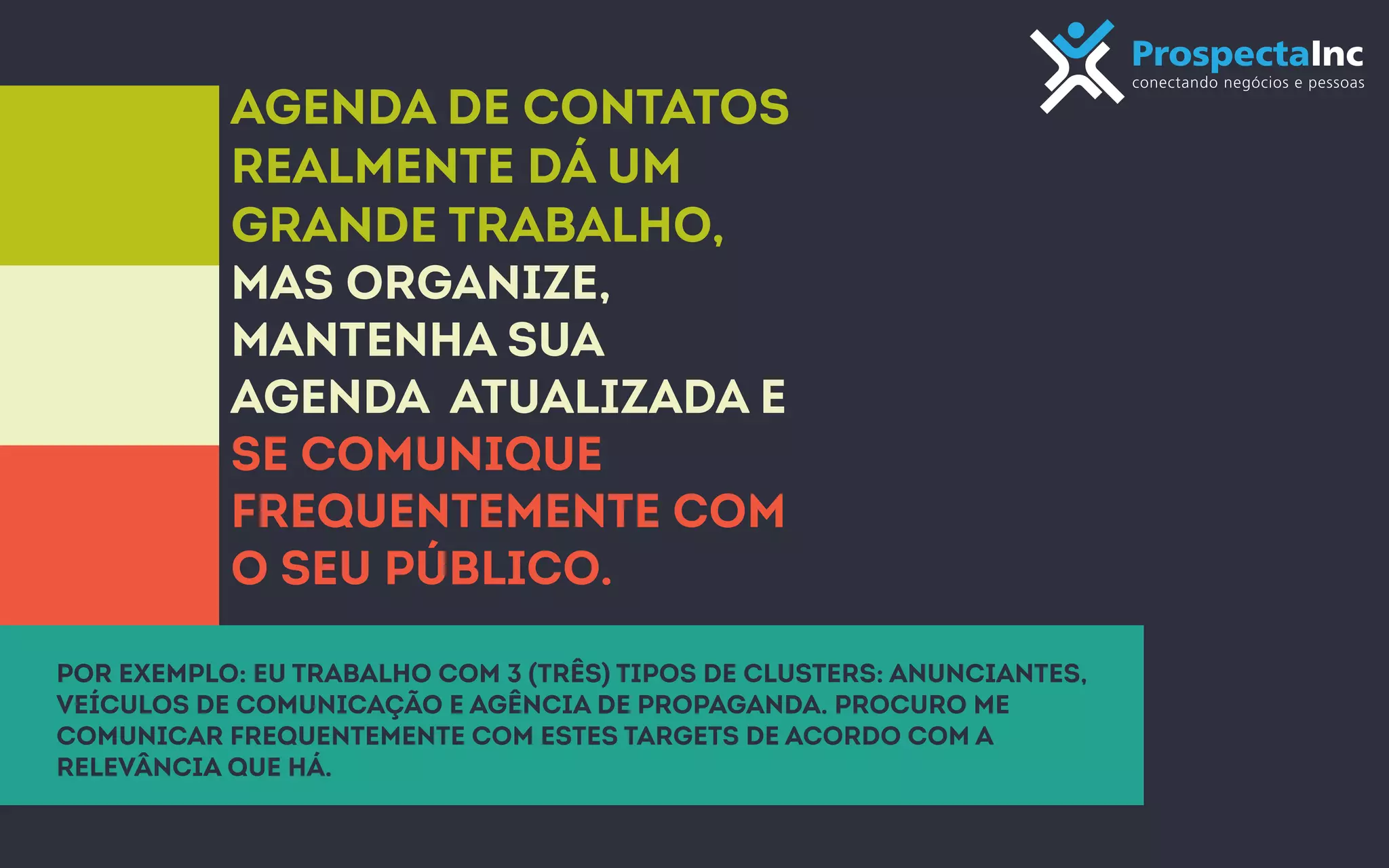 Agenda de contatos 
Realmente dá um 
grande trabalho, 
mas organize, 
mantenha sua 
agenda atualizada e 
se comunique 
frequentemente com 
o seu público. 
Por exemplo: eu trabalho com 3 (três) tipos de clusters: anunciantes, 
veículos de comunicação e agência de propaganda. Procuro me 
comunicar frequentemente com estes targets de acordo com a 
relevância que há. 
 