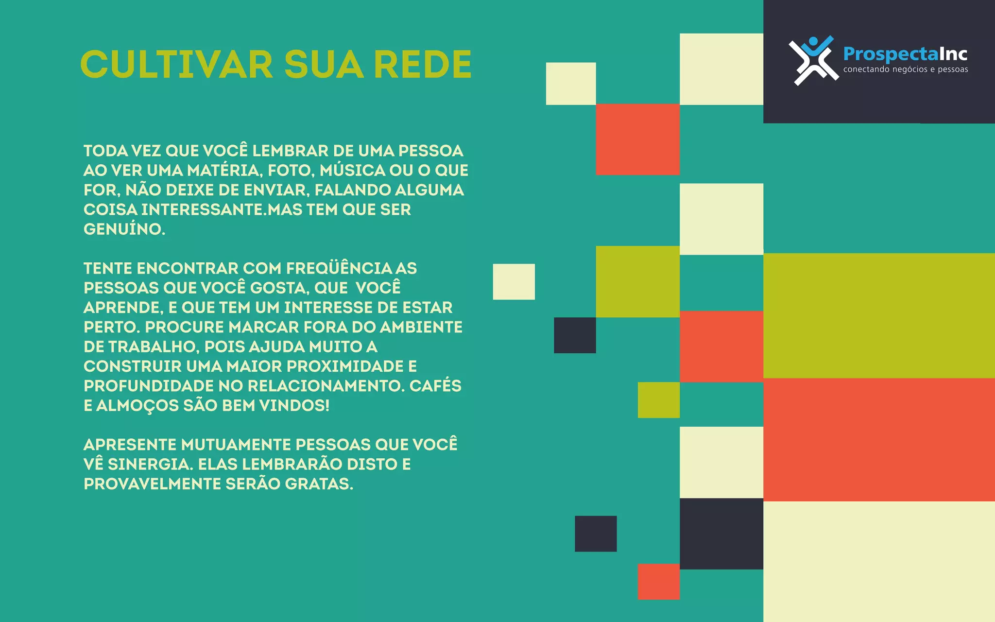 Cultivar sua rede 
Toda vez que você lembrar de uma pessoa 
ao ver uma matéria, foto, música ou o que 
for, não deixe de enviar, falando alguma 
coisa interessante.Mas tem que ser 
genuíno. 
Tente encontrar com freqüência as 
pessoas que você gosta, que você 
aprende, e que tem um interesse de estar 
perto. Procure marcar fora do ambiente 
de trabalho, pois ajuda muito a 
construir uma maior proximidade e 
profundidade no relacionamento. Cafés 
e almoços são bem vindos! 
Apresente mutuamente pessoas que você 
vê sinergia. Elas lembrarão disto e 
provavelmente serão gratas. 
 