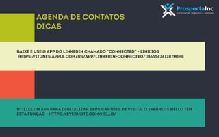 Agenda de contatos 
dicas 
baixe e use o app do Linkedin chamado “Connected” - link iOS 
https://itunes.apple.com/us/app/linkedin-connected/id635424128?mt=8 
utilize um app para digitalizar seus cartões de visita, o evernote hello tem 
esta função - https://evernote.com/hello/ 
 