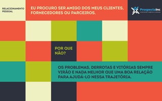 Eu procuro ser amigo dos meus clientes, 
fornecedores ou parceiros. 
Por que 
não? 
Os problemas, derrotas e vitórias sempre 
virão e nada melhor que uma boa relação 
para ajudá-lo nessa trajetória. 
Relacionamento 
pessoal 
 
