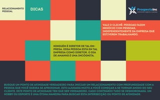 Vale o clichê: pessoas fazem 
negócio com pessoas, 
independentemente da empresa que 
estiverem trabalhando. 
Relacionamento 
pessoal dicas 
Ninguém é diretor de tal em-presa. 
Essa pessoa está em tal 
empresa como diretor. O dia 
de amanhã é uma incógnita. 
Busque um ponto de afinidade verdadeiro para iniciar um relacionamento com profundidade com a 
pessoa que você queira se aproximar, isto ajudará muito a você começar a se tornar amigo do seu 
cliente. Este ponto de afinidade tem que ser verdadeiro, caso contrário tudo se desmoronará. Um 
hobby ou esporte é uma ótima maneira para buscar esta intersecção ou ponto de afinidade. 
 