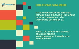 Cultivar sua rede 
O que aprendi com meu tempo de 
estrada é que cultivar a minha rede 
de relacionamentos é tão 
importante como criá-la. 
Afinal, tão importante quanto 
criar sua rede de 
relacionamento, é mantê-la da 
melhor forma 
 