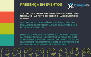 Presença em eventos 
costumo ir somente nos eventos que realmente in-teressam 
e não tento conhecer o maior número de 
pessoas. 
Aqui vale qualidade e não quantidade. Quer ser 
tachado de chato? Ter uma pilha de cartões e não 
fazer nada com eles? 
Tente enxergar quais pessoas são as mais interes-santes 
que estarão no eventos e vá falar somente 
com as pessoas que interessa contatar, caso con-trário 
deixe rolar naturalmente as conversas e só 
evolua e troque cartões se for pertinente. 
 