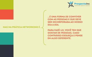 Mas na prática Networking é ... 
…é uma forma de conviver 
com as pessoas e que deve 
ser incorporada ao nosso 
dia a dia. 
Para fazê-lo, você tem que 
gostar de pessoas, caso 
contrário esqueça e pense 
em algo diferente. 
 