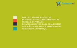 Por isto sempre busquei me 
interessar verdadeiramente pelas 
pessoas, empresas e 
relacionamentos, para criar raízes 
que irão gerar relacionamentos de 
verdadeira confiança. 
 