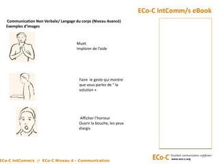 Communication Non Verbale/ Langage du corps (Niveau Avancé)
Exemples d’images
ECo-C IntComm/s eBook
27
Afficher l’horreur
Ouvrir la bouche, les yeux
élargis
Faire le geste qui montre
que vous parlez de " la
solution »
Muet
Implorer de l’aide
ECo-C IntComm/s // ECo-C Niveau 4 – Communication
 