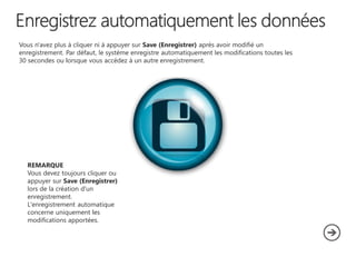 Vous n'avez plus à cliquer ni à appuyer sur Save (Enregistrer) après avoir modifié un
enregistrement. Par défaut, le système enregistre automatiquement les modifications toutes les
30 secondes ou lorsque vous accédez à un autre enregistrement.

REMARQUE
Vous devez toujours cliquer ou
appuyer sur Save (Enregistrer)
lors de la création d'un
enregistrement.
L'enregistrement automatique
concerne uniquement les
modifications apportées.

 