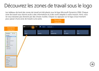 Les tableaux de bord des zones de travail ont été placés sous le logo Microsoft Dynamics CRM. Chaque
zone de travail vous donne accès à des informations et à des outils adaptés à votre mission. Ainsi, vous
ne vous laisserez pas distraire par des choses inutiles. Cliquez ou appuyez sur le logo à tout moment
pour passer d'une zone de travail à une autre.
Nouvelle
interface
Ancienne
interface

 