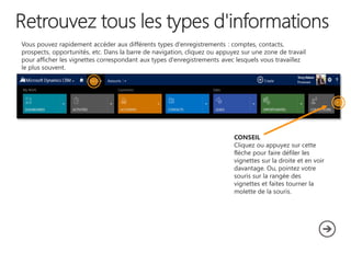 Vous pouvez rapidement accéder aux différents types d'enregistrements : comptes, contacts,
prospects, opportunités, etc. Dans la barre de navigation, cliquez ou appuyez sur une zone de travail
pour afficher les vignettes correspondant aux types d'enregistrements avec lesquels vous travaillez
le plus souvent.

CONSEIL
Cliquez ou appuyez sur cette
flèche pour faire défiler les
vignettes sur la droite et en voir
davantage. Ou, pointez votre
souris sur la rangée des
vignettes et faites tourner la
molette de la souris.

 