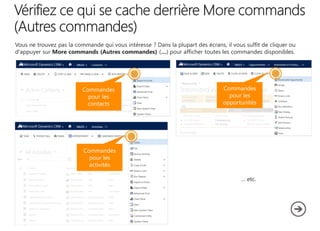 Vous ne trouvez pas la commande qui vous intéresse ? Dans la plupart des écrans, il vous suffit de cliquer ou
d'appuyer sur More commands (Autres commandes) (…) pour afficher toutes les commandes disponibles.

Commandes
pour les
contacts

Commandes
pour les
opportunités

Commandes
pour les
activités
… etc.

 